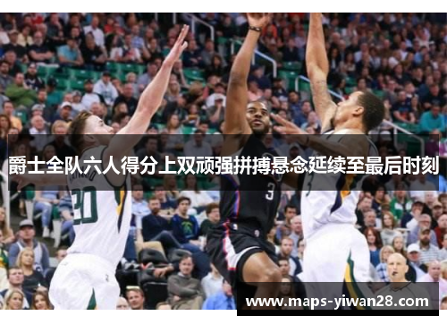 爵士全队六人得分上双顽强拼搏悬念延续至最后时刻