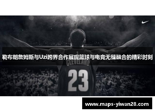 勒布朗詹姆斯与Uzi跨界合作展现篮球与电竞无缝融合的精彩时刻