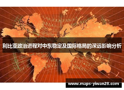 利比亚政治进程对中东稳定及国际格局的深远影响分析